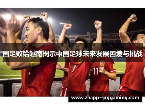国足败给越南揭示中国足球未来发展困境与挑战