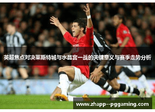 英超焦点对决莱斯特城与水晶宫一战的关键意义与赛季走势分析 英超焦点对决莱斯特城与水晶宫一战的关键意义与赛季走势分析
