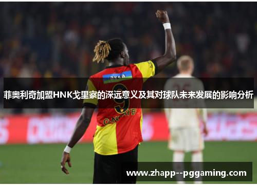 菲奥利奇加盟HNK戈里察的深远意义及其对球队未来发展的影响分析 菲奥利奇加盟HNK戈里察的深远意义及其对球队未来发展的影响分析