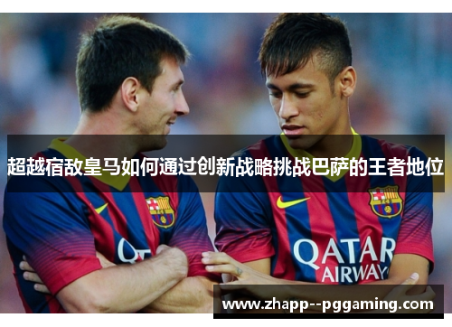 超越宿敌皇马如何通过创新战略挑战巴萨的王者地位