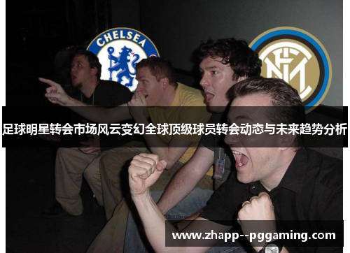 足球明星转会市场风云变幻全球顶级球员转会动态与未来趋势分析