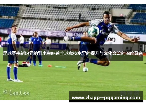 足球赛事新纪元的到来意味着全球竞技水平的提升与文化交流的深度融合