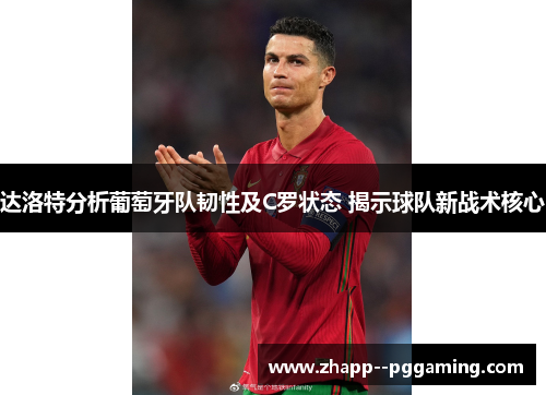 达洛特分析葡萄牙队韧性及C罗状态 揭示球队新战术核心