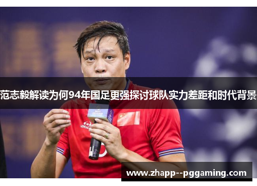 范志毅解读为何94年国足更强探讨球队实力差距和时代背景 范志毅解读为何94年国足更强探讨球队实力差距和时代背景