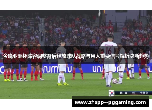 今晚亚洲杯阵容调整背后释放球队战略与用人重要信号解析决断趋势