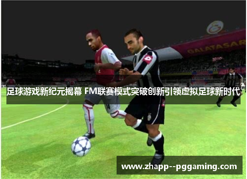 足球游戏新纪元揭幕 FM联赛模式突破创新引领虚拟足球新时代 足球游戏新纪元揭幕 FM联赛模式突破创新引领虚拟足球新时代