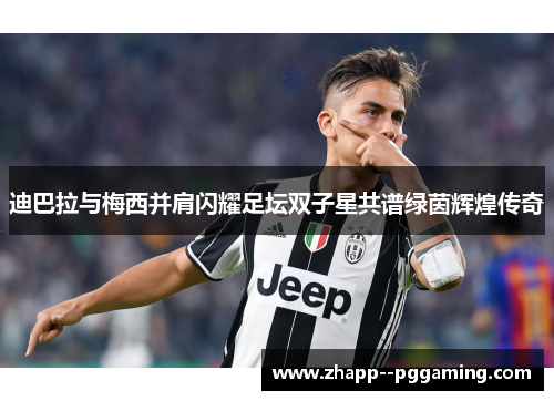 迪巴拉与梅西并肩闪耀足坛双子星共谱绿茵辉煌传奇