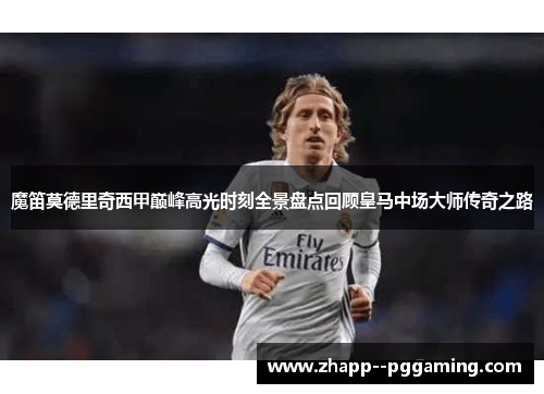 魔笛莫德里奇西甲巅峰高光时刻全景盘点回顾皇马中场大师传奇之路