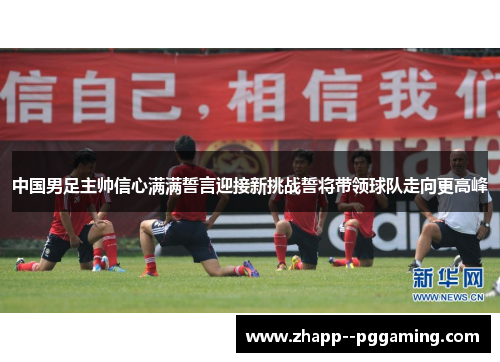 中国男足主帅信心满满誓言迎接新挑战誓将带领球队走向更高峰